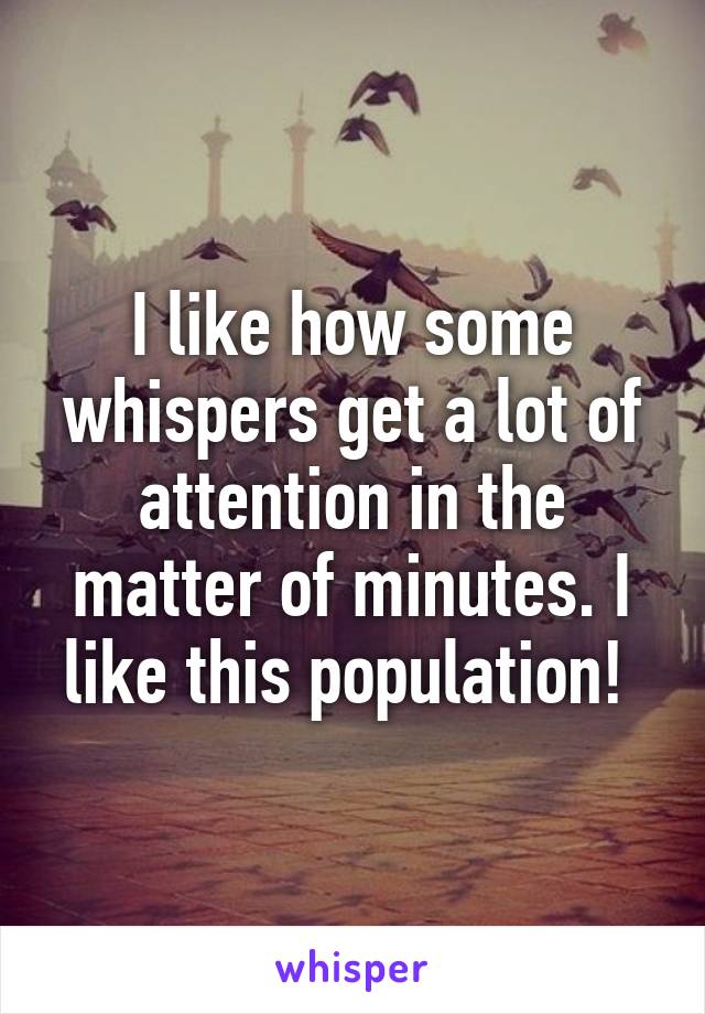 I like how some whispers get a lot of attention in the matter of minutes. I like this population! 