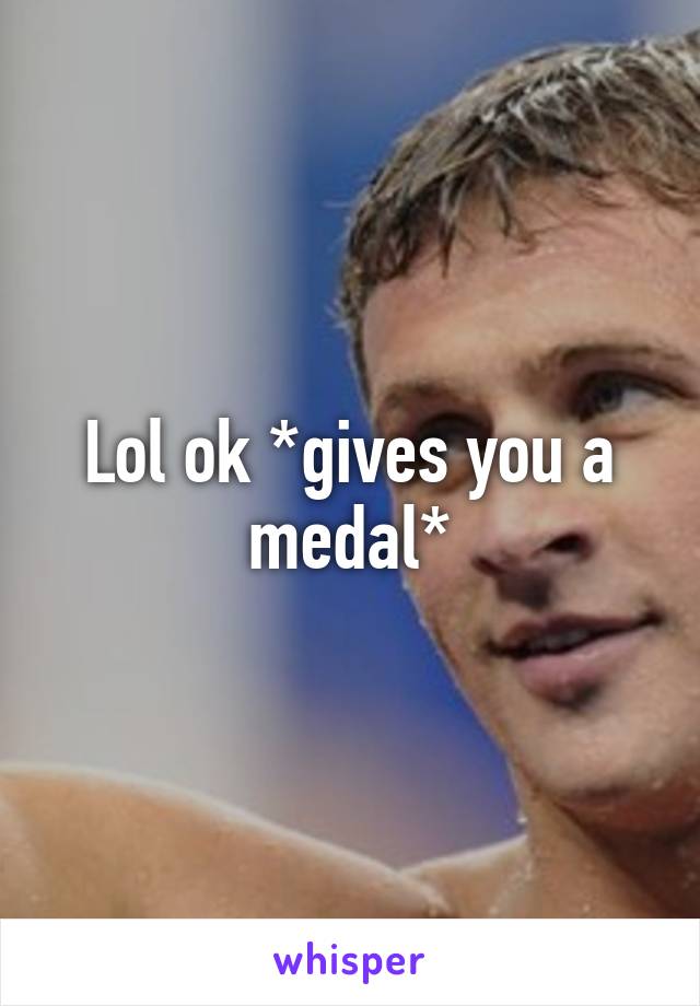 Lol ok *gives you a medal*