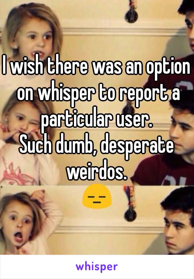 I wish there was an option on whisper to report a particular user. 
Such dumb, desperate weirdos. 
😑