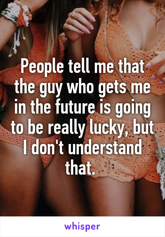 People tell me that the guy who gets me in the future is going to be really lucky, but I don't understand that. 