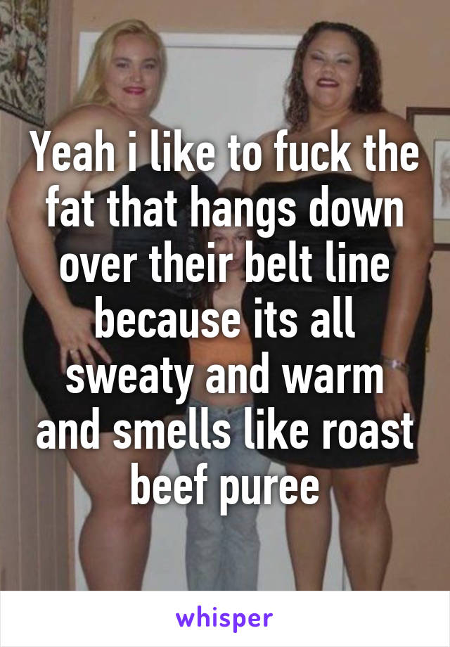 Yeah i like to fuck the fat that hangs down over their belt line because its all sweaty and warm and smells like roast beef puree