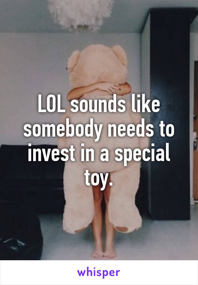 LOL sounds like somebody needs to invest in a special toy.