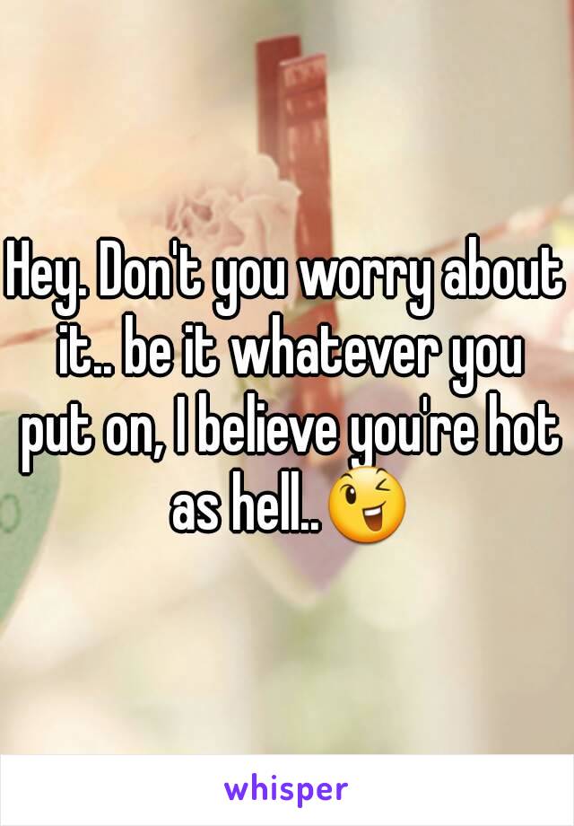 Hey. Don't you worry about it.. be it whatever you put on, I believe you're hot as hell..😉