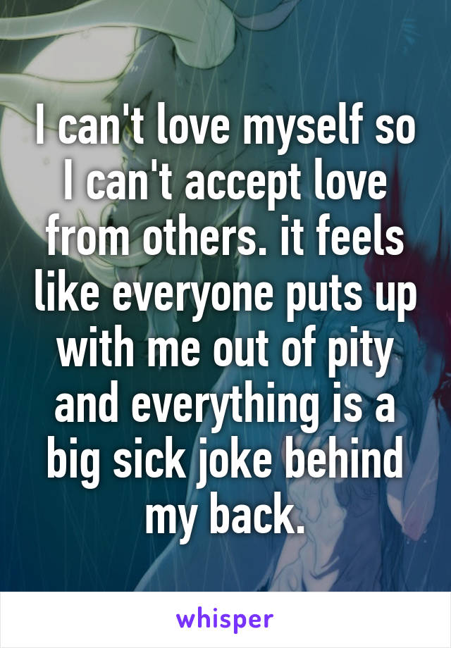 I can't love myself so I can't accept love from others. it feels like everyone puts up with me out of pity and everything is a big sick joke behind my back.