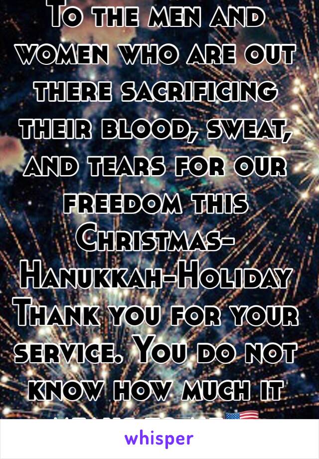 To the men and women who are out there sacrificing their blood, sweat, and tears for our freedom this Christmas-Hanukkah-Holiday
Thank you for your service. You do not know how much it means to me🇺🇸