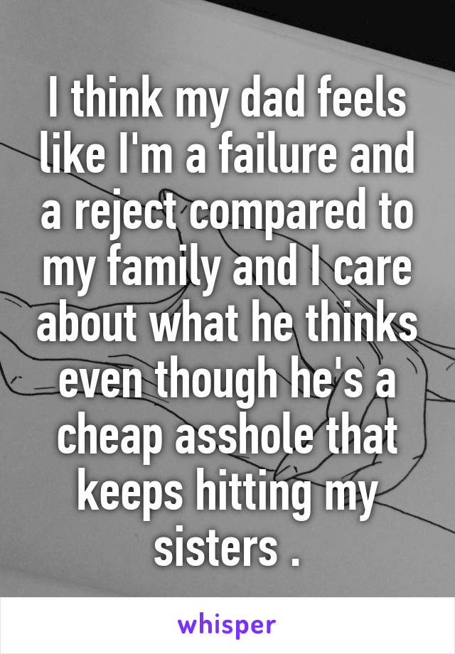 I think my dad feels like I'm a failure and a reject compared to my family and I care about what he thinks even though he's a cheap asshole that keeps hitting my sisters .