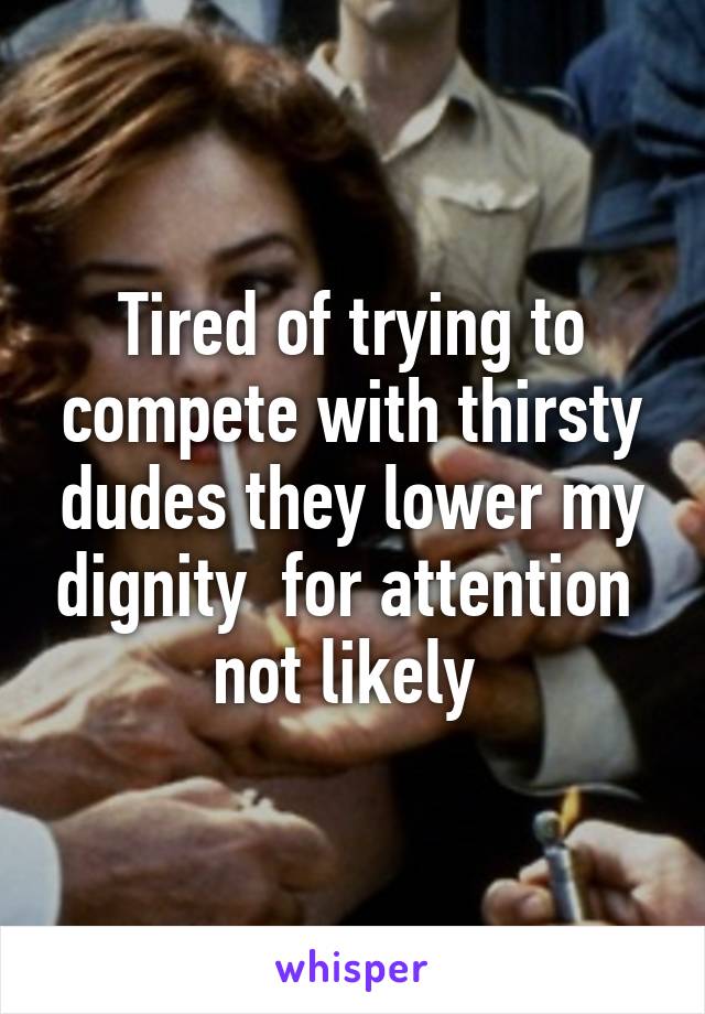 Tired of trying to compete with thirsty dudes they lower my dignity  for attention  not likely 