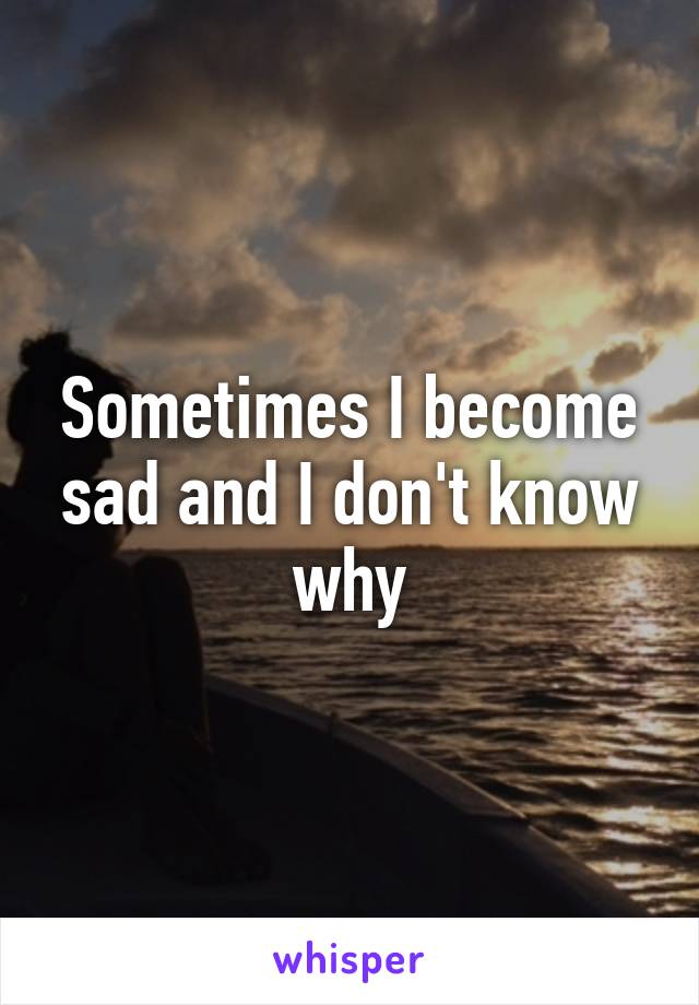 Sometimes I become sad and I don't know why