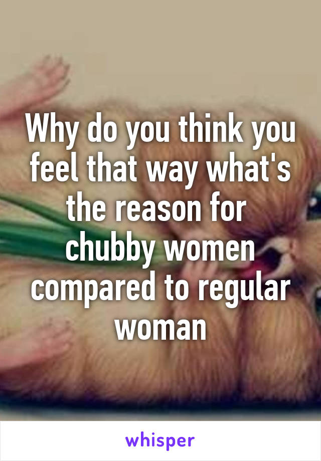 Why do you think you feel that way what's the reason for  chubby women compared to regular woman