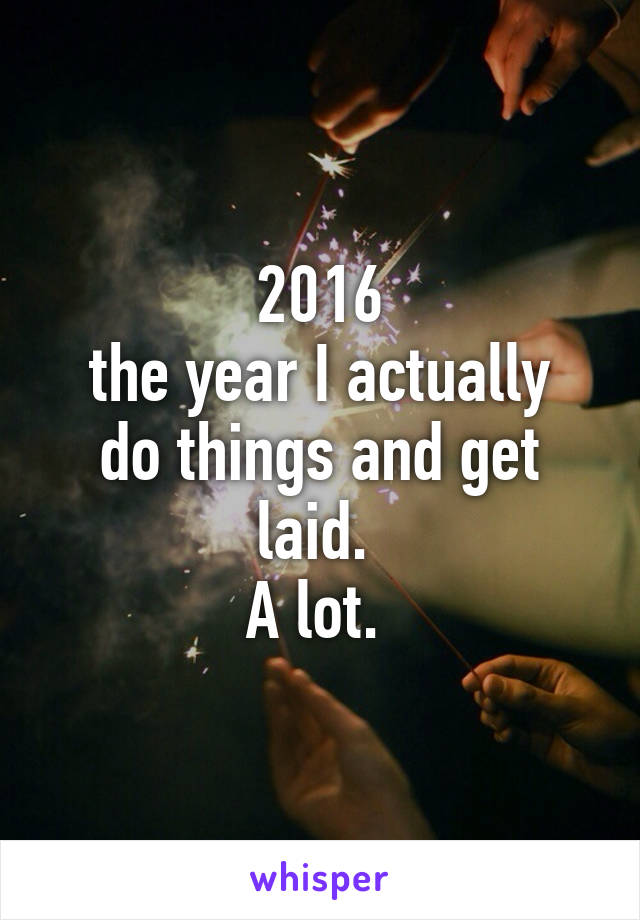 2016
the year I actually do things and get laid. 
A lot. 