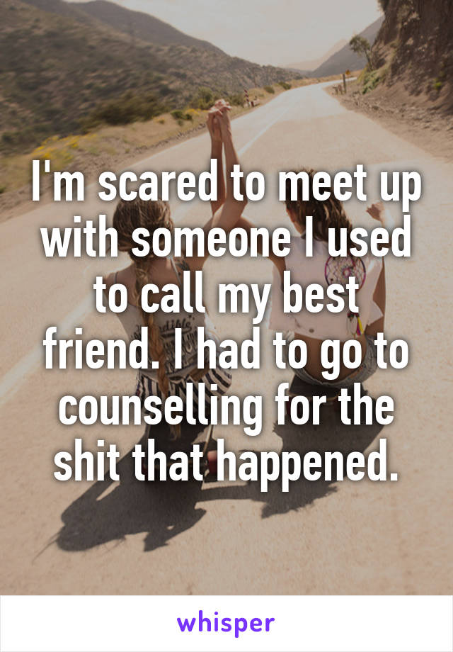 I'm scared to meet up with someone I used to call my best friend. I had to go to counselling for the shit that happened.