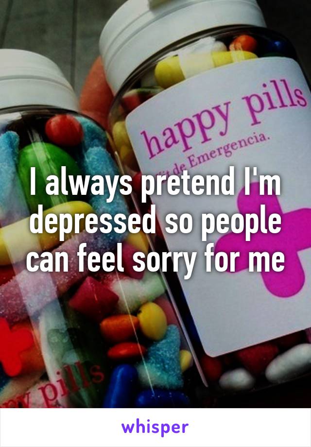 I always pretend I'm depressed so people can feel sorry for me