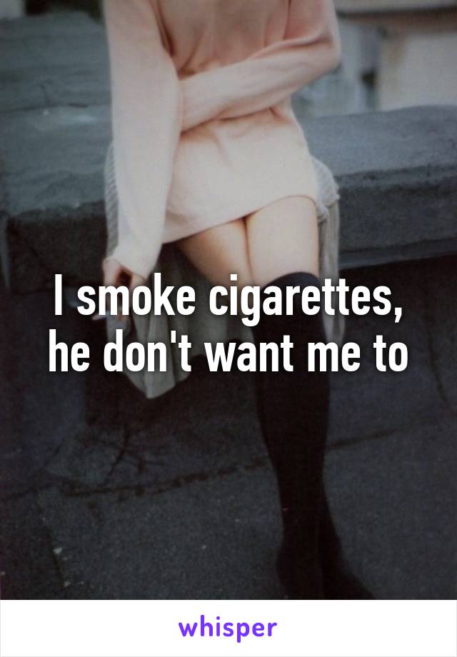 I smoke cigarettes, he don't want me to