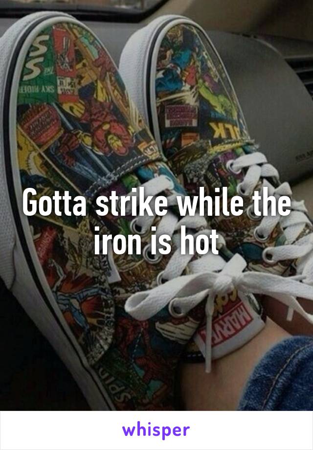 Gotta strike while the iron is hot