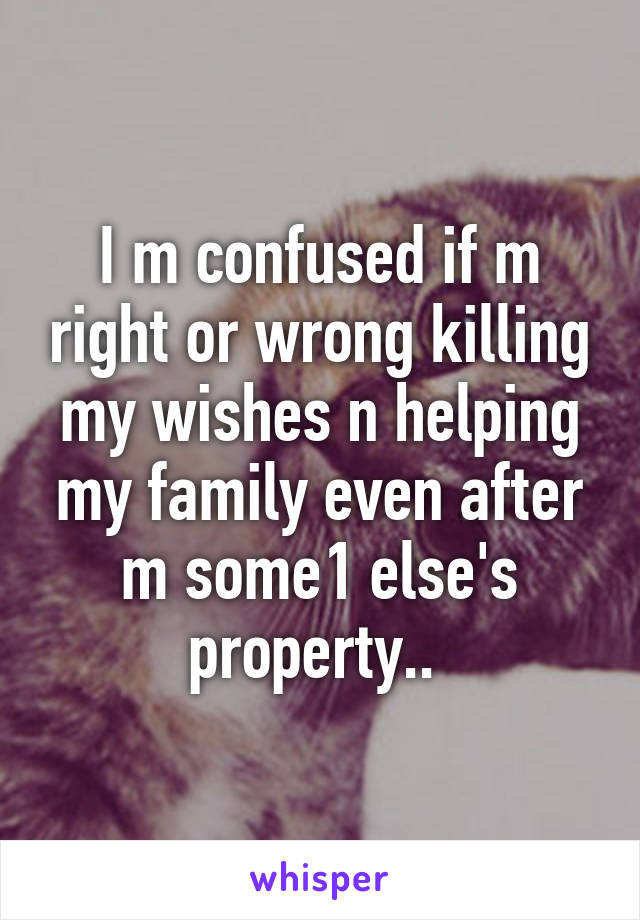 I m confused if m right or wrong killing my wishes n helping my family even after m some1 else's property.. 