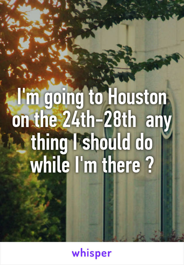I'm going to Houston on the 24th-28th  any thing I should do while I'm there ?