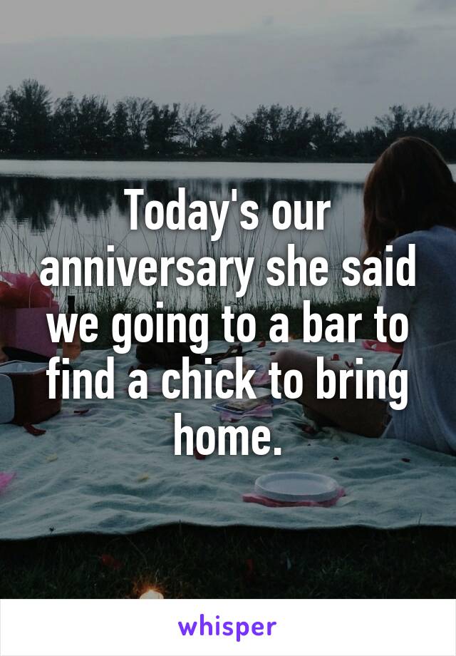 Today's our anniversary she said we going to a bar to find a chick to bring home.
