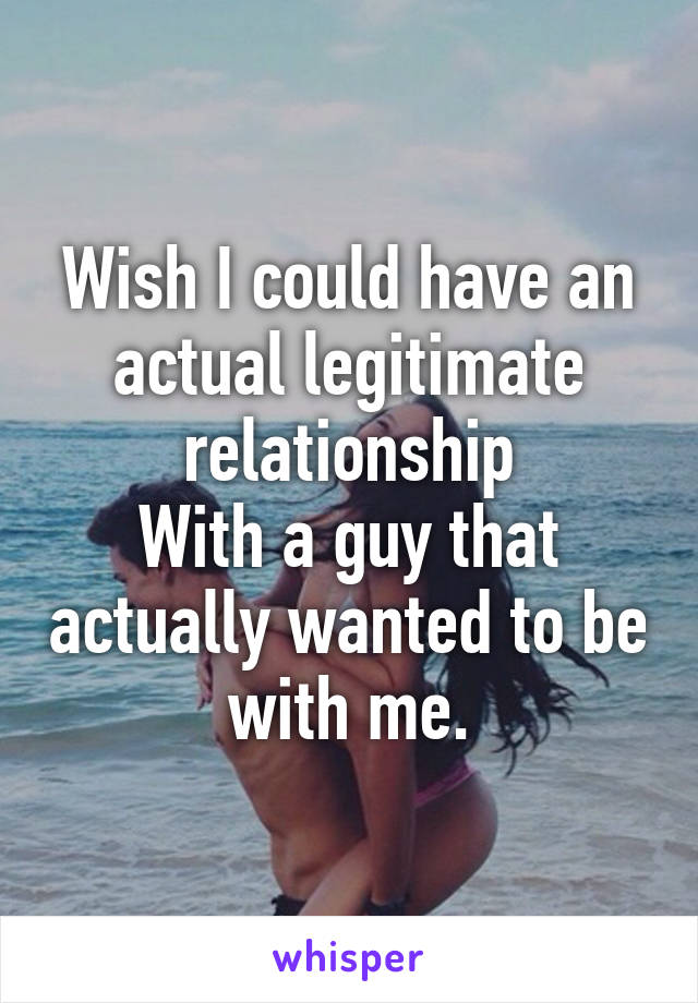 Wish I could have an actual legitimate relationship
With a guy that actually wanted to be with me.