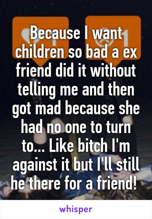 Because I want children so bad a ex friend did it without telling me and then got mad because she had no one to turn to... Like bitch I'm against it but I'll still he there for a friend! 