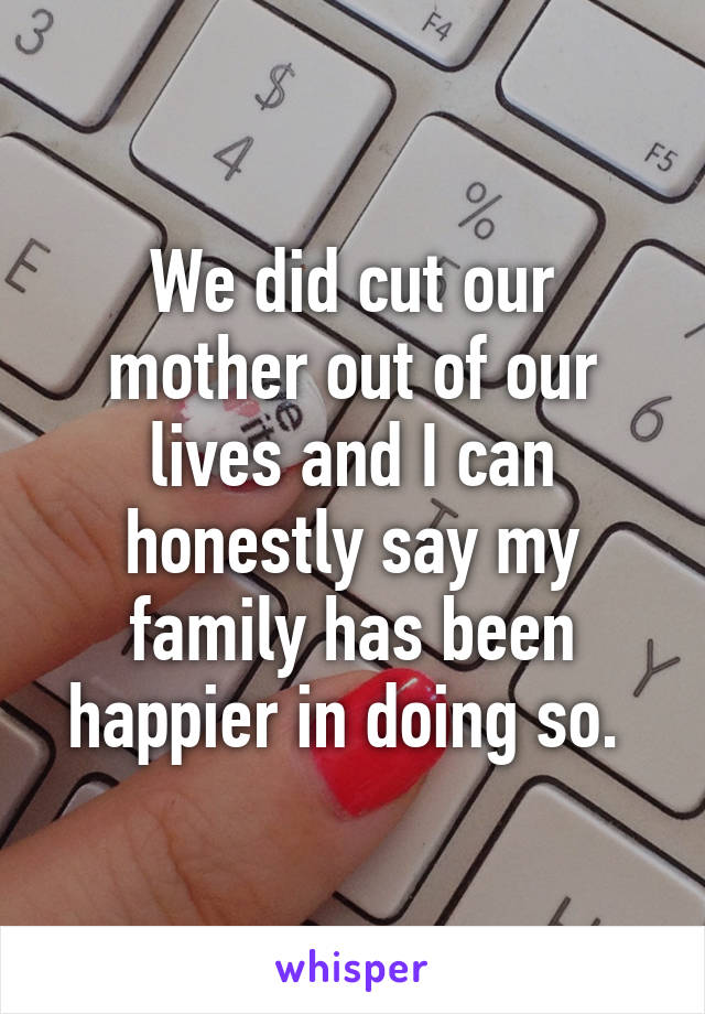 We did cut our mother out of our lives and I can honestly say my family has been happier in doing so. 