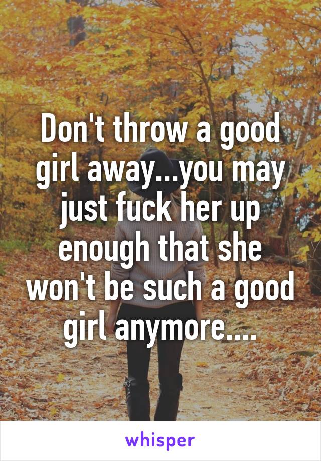 Don't throw a good girl away...you may just fuck her up enough that she won't be such a good girl anymore....