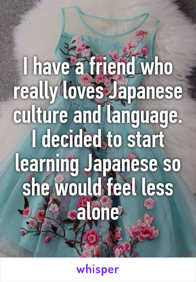 I have a friend who really loves Japanese culture and language. I decided to start learning Japanese so she would feel less alone