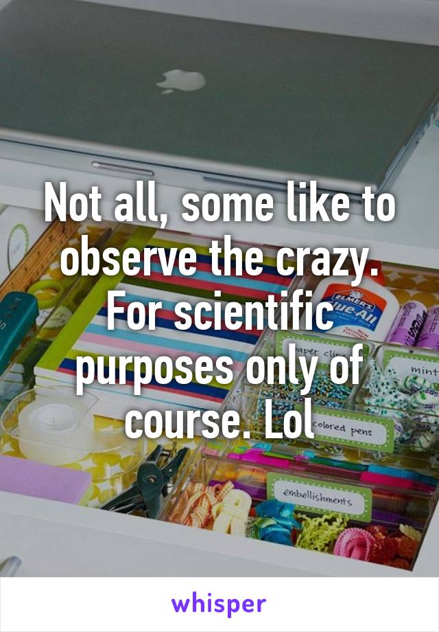 Not all, some like to observe the crazy. For scientific purposes only of course. Lol