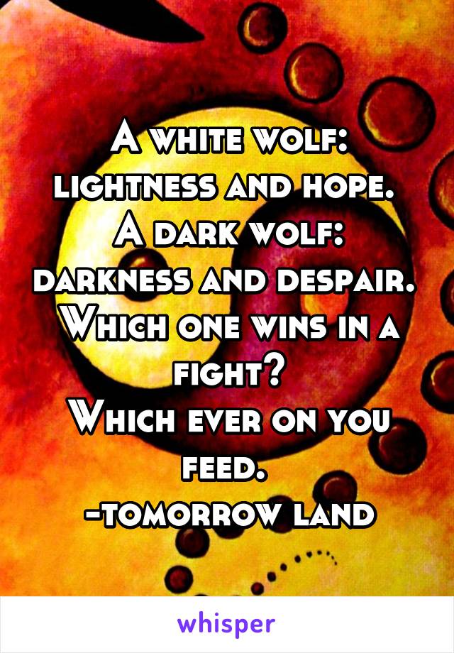 A white wolf: lightness and hope. 
A dark wolf: darkness and despair. 
Which one wins in a fight?
Which ever on you feed. 
-tomorrow land