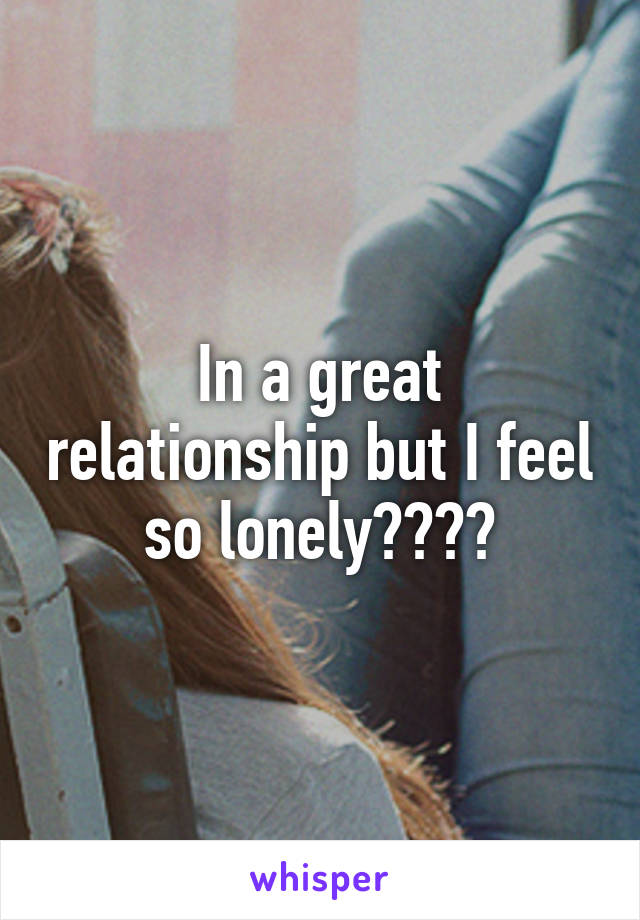 In a great relationship but I feel so lonely????