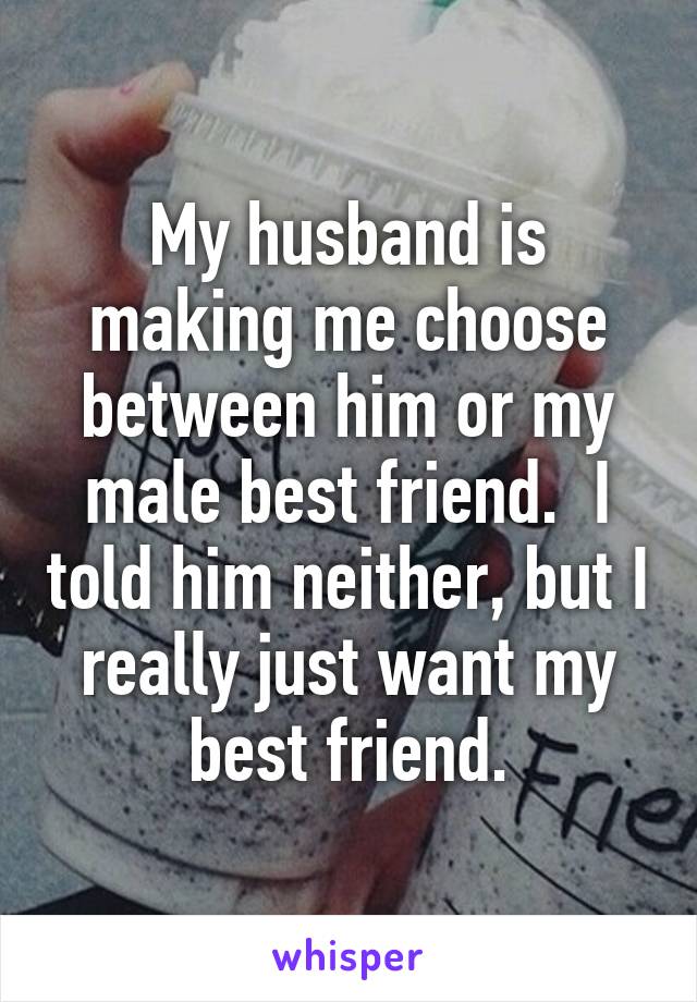 My husband is making me choose between him or my male best friend.  I told him neither, but I really just want my best friend.