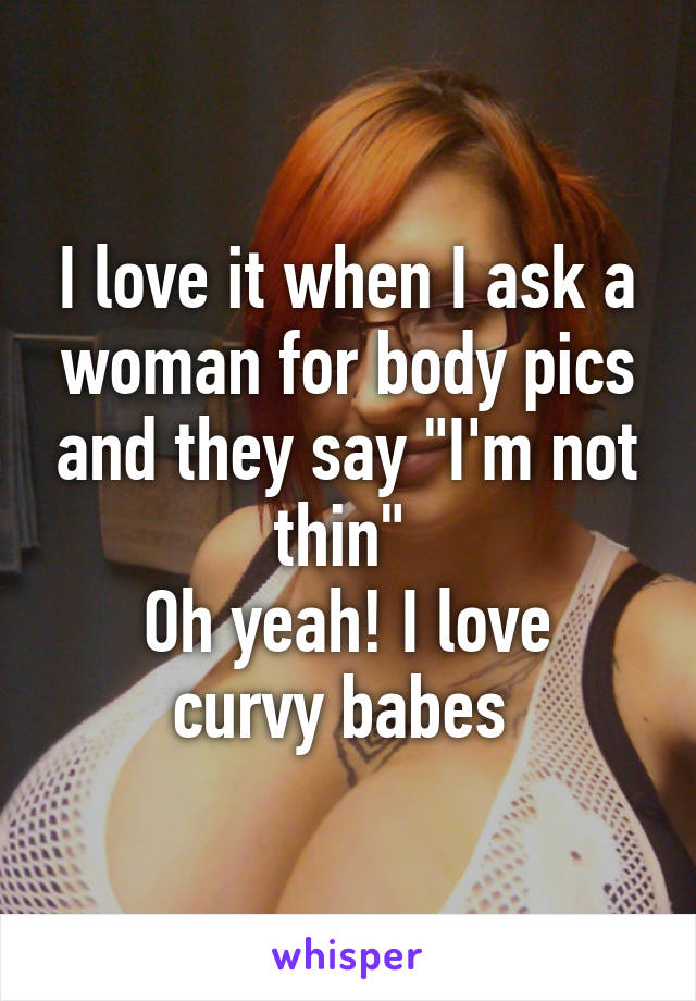 I love it when I ask a woman for body pics and they say "I'm not thin" 
Oh yeah! I love curvy babes 