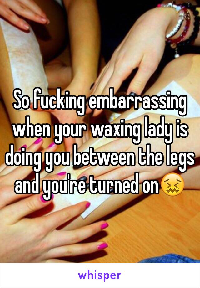 So fucking embarrassing when your waxing lady is doing you between the legs and you're turned on😖