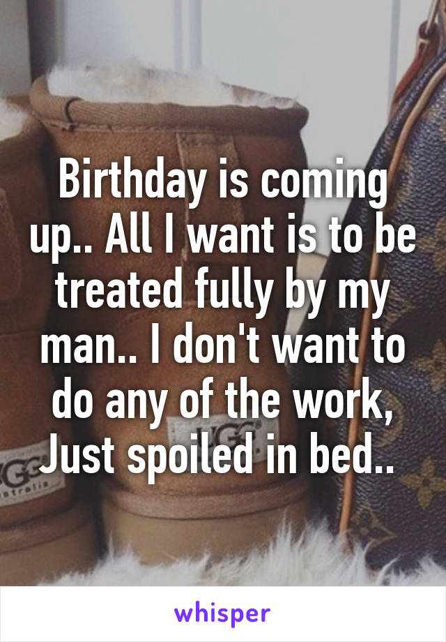 Birthday is coming up.. All I want is to be treated fully by my man.. I don't want to do any of the work, Just spoiled in bed.. 