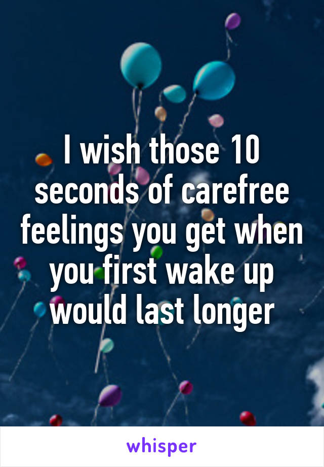 I wish those 10 seconds of carefree feelings you get when you first wake up would last longer
