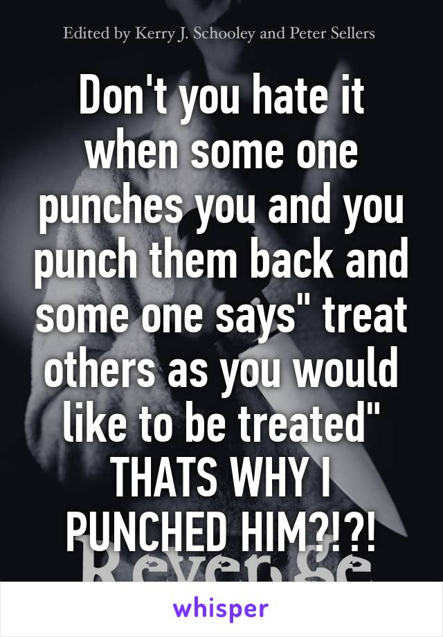 Don't you hate it when some one punches you and you punch them back and some one says" treat others as you would like to be treated" THATS WHY I PUNCHED HIM?!?!