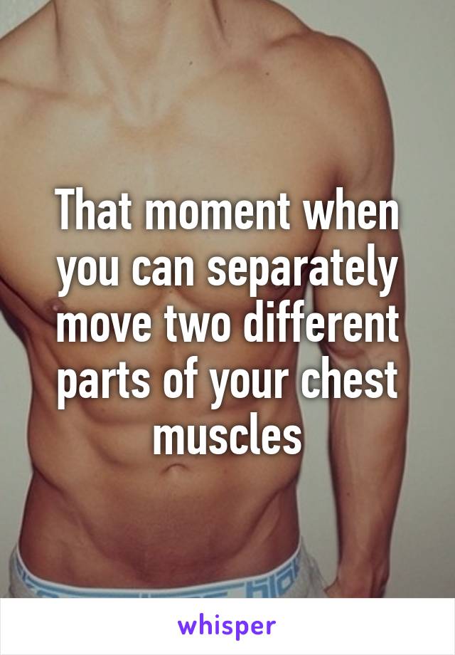 That moment when you can separately move two different parts of your chest muscles