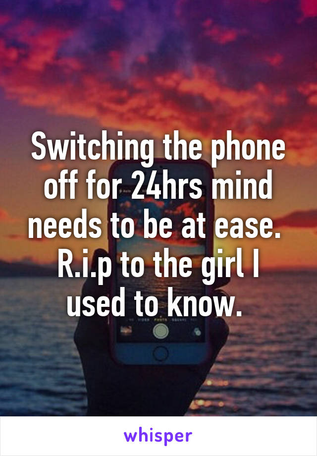 Switching the phone off for 24hrs mind needs to be at ease. 
R.i.p to the girl I used to know. 