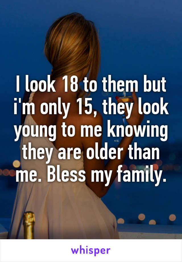 I look 18 to them but i'm only 15, they look young to me knowing they are older than me. Bless my family.