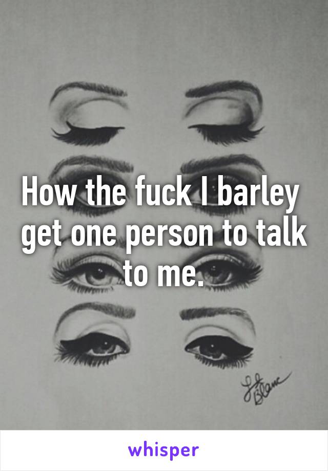 How the fuck I barley  get one person to talk to me.