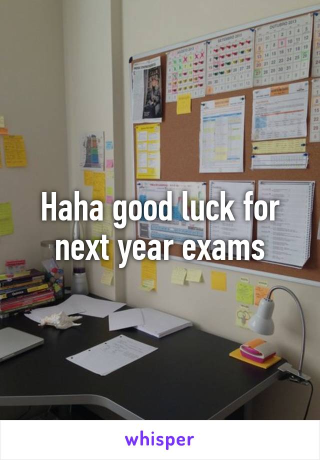 Haha good luck for next year exams
