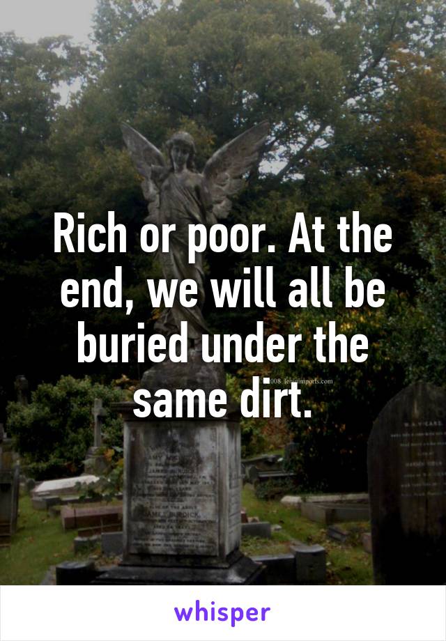 Rich or poor. At the end, we will all be buried under the same dirt.