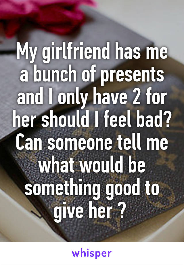 My girlfriend has me a bunch of presents and I only have 2 for her should I feel bad? Can someone tell me what would be something good to give her ? 