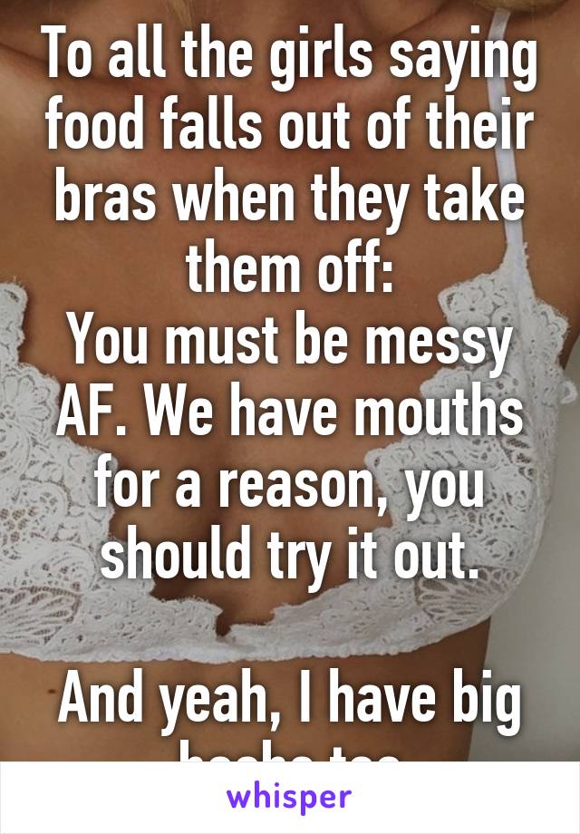 To all the girls saying food falls out of their bras when they take them off:
You must be messy AF. We have mouths for a reason, you should try it out.

And yeah, I have big boobs too