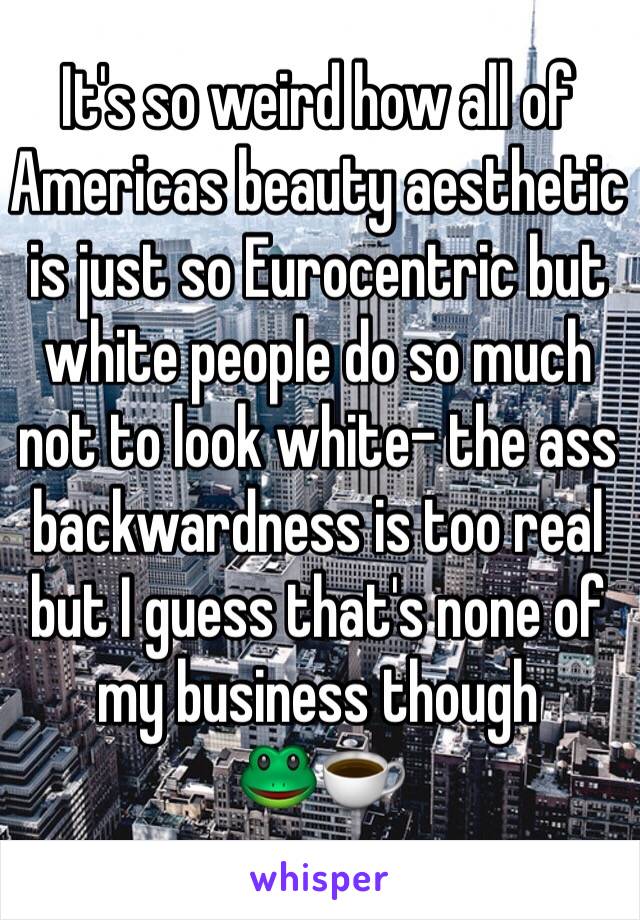 It's so weird how all of Americas beauty aesthetic is just so Eurocentric but white people do so much not to look white- the ass backwardness is too real but I guess that's none of my business though
🐸☕️