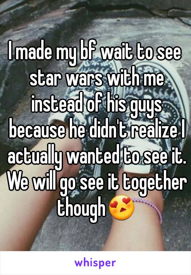 I made my bf wait to see star wars with me instead of his guys because he didn't realize I actually wanted to see it. We will go see it together though😍