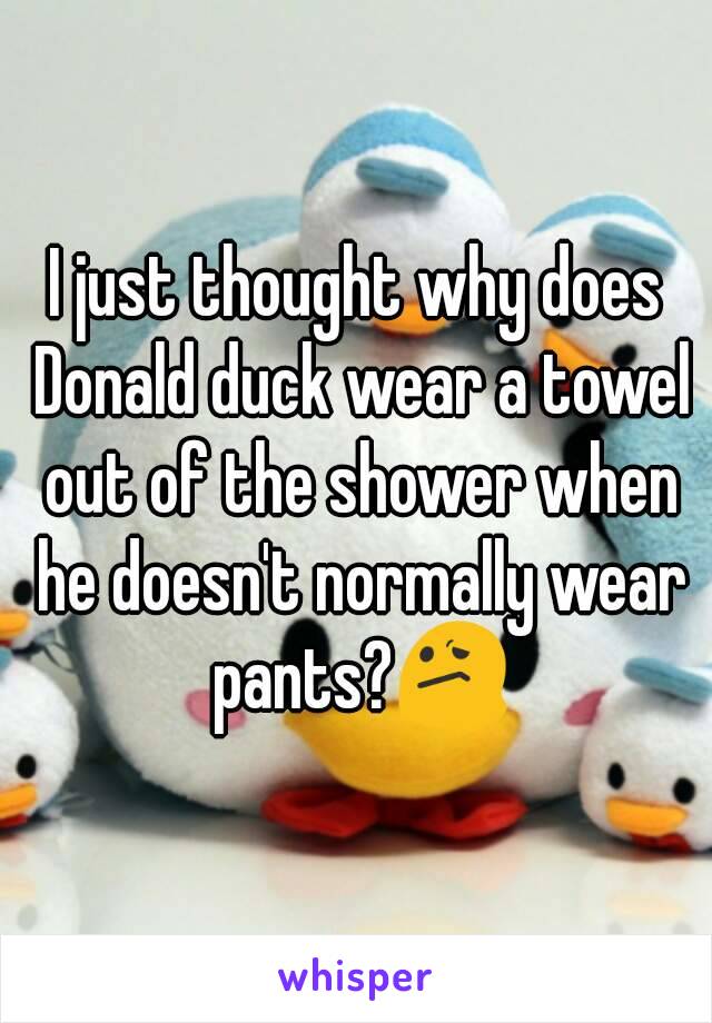 I just thought why does Donald duck wear a towel out of the shower when he doesn't normally wear pants?😕