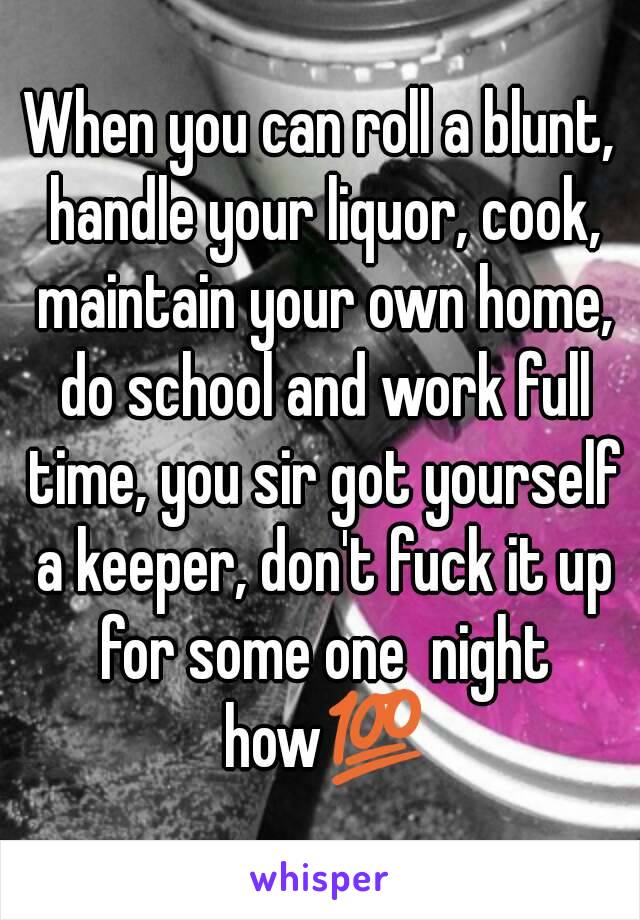 When you can roll a blunt, handle your liquor, cook, maintain your own home, do school and work full time, you sir got yourself a keeper, don't fuck it up for some one  night how💯