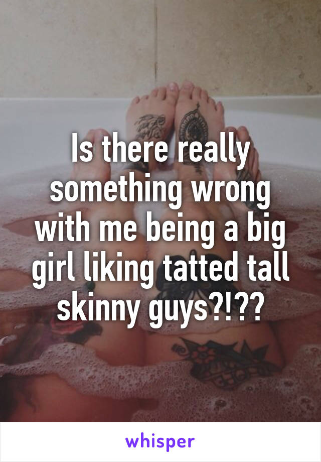 Is there really something wrong with me being a big girl liking tatted tall skinny guys?!??