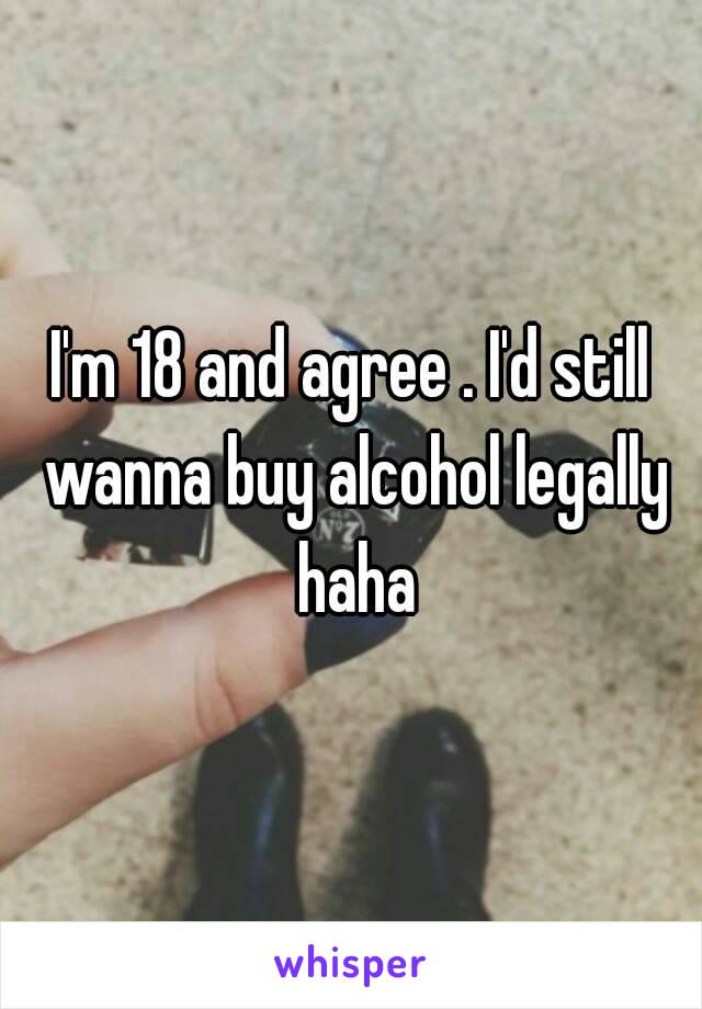 I'm 18 and agree . I'd still wanna buy alcohol legally haha