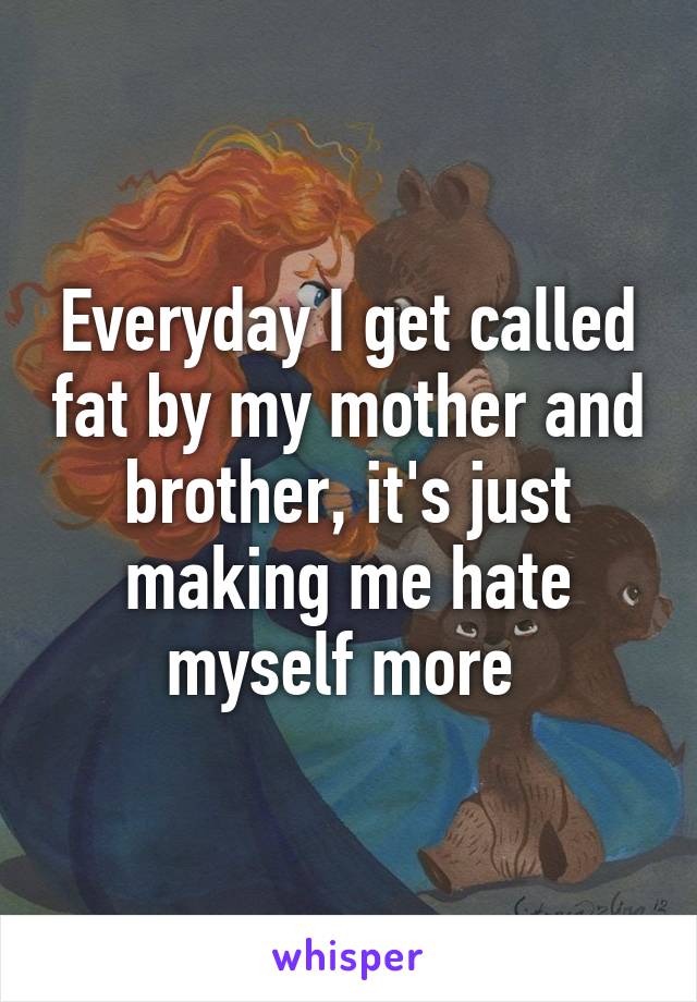 Everyday I get called fat by my mother and brother, it's just making me hate myself more 